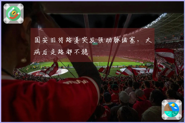 国安旧将路姜突发颈动脉堵塞,大病后走路都不稳