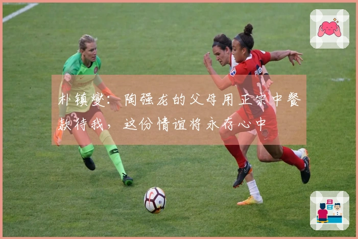 朴镇燮：陶强龙的父母用正宗中餐款待我，这份情谊将永存心中