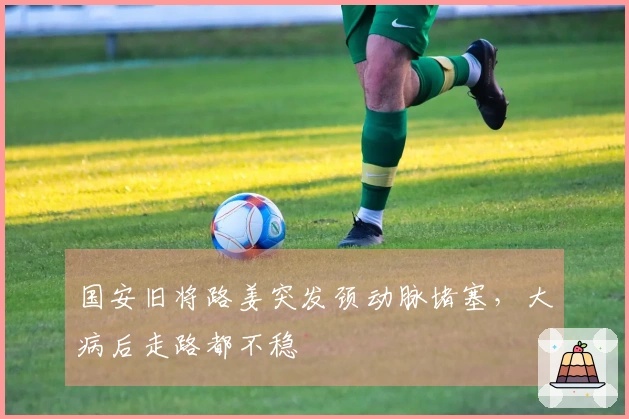 国安旧将路姜突发颈动脉堵塞，大病后走路都不稳
